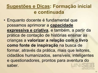 Sugestões e Dicas: Formação inicial
e continuada
• Enquanto docente é fundamental que
possamos aprimorar a capacidade
expressiva e criativa, e também, a partir da
prática de contação de histórias ensinar as
crianças a valorizar a relação com o livro
como fonte de inspiração na busca de
formar, através da prática, mais que leitores,
cidadãos humanizados, sensíveis, inteligentes
e questionadores, prontos para aventura do
saber.
11
 