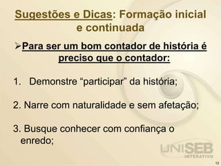 Sugestões e Dicas: Formação inicial
e continuada
Para ser um bom contador de história é
preciso que o contador:
1. Demonstre “participar” da história;
2. Narre com naturalidade e sem afetação;
3. Busque conhecer com confiança o
enredo;
12
 