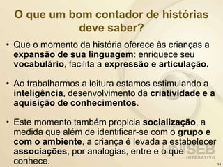 O que um bom contador de histórias
deve saber?
• Que o momento da história oferece às crianças a
expansão de sua linguagem: enriquece seu
vocabulário, facilita a expressão e articulação.
• Ao trabalharmos a leitura estamos estimulando a
inteligência, desenvolvimento da criatividade e a
aquisição de conhecimentos.
• Este momento também propicia socialização, a
medida que além de identificar-se com o grupo e
com o ambiente, a criança é levada a estabelecer
associações, por analogias, entre e o que
conhece. 14
 