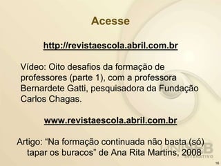Acesse
http://revistaescola.abril.com.br
Vídeo: Oito desafios da formação de
professores (parte 1), com a professora
Bernardete Gatti, pesquisadora da Fundação
Carlos Chagas.
www.revistaescola.abril.com.br
Artigo: “Na formação continuada não basta (só)
tapar os buracos” de Ana Rita Martins, 2008
16
 