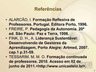 Referências
• ALARCÃO, I. Formação Reflexiva de
Professores. Portugal. Editora Porto, 1996.
• FREIRE, P. Pedagogia da Autonomia. 20ª
ed. São Paulo: Paz e Terra, 1996.
• FINK, D. H., A. Liderança Sustentável:
Desenvolvendo de Gestores da
Aprendizagem, Porto Alegre: Artmed, 2007.
cap.1 p.31-59.
• TESSARIM. M. M. O. Formação continuada
de professores. 2010. Acesso em 02 de
junho de 2011.<http://www.unicastelo.br>.
17
 