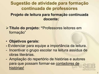 Sugestão de atividade para formação
continuada de professores
Projeto de leitura para formação continuada
docente:
Título do projeto: “Professores leitores em
formação”
• Objetivos gerais:
- Evidenciar para equipe a importância da leitura.
- Incentivar o grupo escolar na leitura assídua de
obras literárias.
- Ampliação do repertório de histórias e autores
para que possam formar-se contadores de
histórias!
3
 