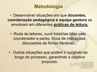 Metodologia
• Desenvolver situações em que docentes,
coordenação pedagógica e equipe gestora se
envolvam em diferentes práticas de leitura.
• Roda de leitores, ouvir histórias lidas pelo
coordenador e pares, troca de indicações,
discussões de fichas literárias...
• Outras situações que podem ir surgindo ao
longo do processo, garantindo o objetivo
proposto.
4
 