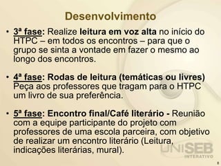Desenvolvimento
• 3ª fase: Realize leitura em voz alta no início do
HTPC – em todos os encontros – para que o
grupo se sinta a vontade em fazer o mesmo ao
longo dos encontros.
• 4ª fase: Rodas de leitura (temáticas ou livres)
Peça aos professores que tragam para o HTPC
um livro de sua preferência.
• 5ª fase: Encontro final/Café literário - Reunião
com a equipe participante do projeto com
professores de uma escola parceira, com objetivo
de realizar um encontro literário (Leitura,
indicações literárias, mural).
8
 