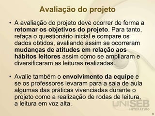 Avaliação do projeto
• A avaliação do projeto deve ocorrer de forma a
retomar os objetivos do projeto. Para tanto,
refaça o questionário inicial e compare os
dados obtidos, avaliando assim se ocorreram
mudanças de atitudes em relação aos
hábitos leitores assim como se ampliaram e
diversificaram as leituras realizadas.
• Avalie também o envolvimento da equipe e
se os professores levaram para a sala de aula
algumas das práticas vivenciadas durante o
projeto como a realização de rodas de leitura,
a leitura em voz alta.
9
 