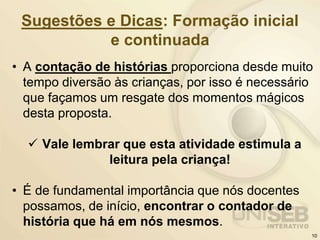 Sugestões e Dicas: Formação inicial
e continuada
• A contação de histórias proporciona desde muito
tempo diversão às crianças, por isso é necessário
que façamos um resgate dos momentos mágicos
desta proposta.
 Vale lembrar que esta atividade estimula a
leitura pela criança!
• É de fundamental importância que nós docentes
possamos, de início, encontrar o contador de
história que há em nós mesmos.
10
 