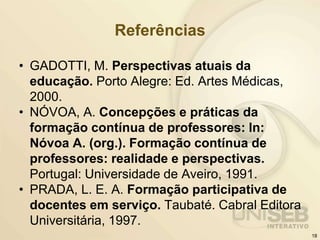 Referências
• GADOTTI, M. Perspectivas atuais da
educação. Porto Alegre: Ed. Artes Médicas,
2000.
• NÓVOA, A. Concepções e práticas da
formação contínua de professores: In:
Nóvoa A. (org.). Formação contínua de
professores: realidade e perspectivas.
Portugal: Universidade de Aveiro, 1991.
• PRADA, L. E. A. Formação participativa de
docentes em serviço. Taubaté. Cabral Editora
Universitária, 1997.
18
 