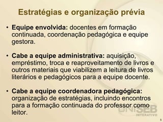 Estratégias e organização prévia
• Equipe envolvida: docentes em formação
continuada, coordenação pedagógica e equipe
gestora.
• Cabe a equipe administrativa: aquisição,
empréstimo, troca e reaproveitamento de livros e
outros materiais que viabilizem a leitura de livros
literários e pedagógicos para a equipe docente.
• Cabe a equipe coordenadora pedagógica:
organização de estratégias, incluindo encontros
para a formação continuada do professor como
leitor.
5
 