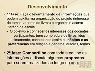 Desenvolvimento
• 1ª fase: Faça o levantamento de informações que
podem auxiliar na organização do projeto (interesse
de temas, autores de livros) e organize o acervo
literário da escola.
- O objetivo é conhecer os interesses dos docentes
participantes, bem como sobre os livros lidos
ultimamente, conhecendo assim os hábitos e as
preferências em relação a gêneros, autores, temas.
• 2ª fase: Compartilhe com toda a equipe as
informações e discuta algumas propostas
para serem realizadas ao longo do ano.
7
 