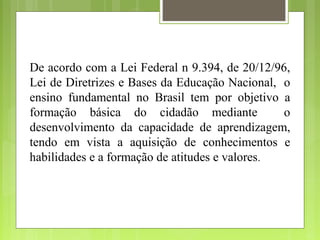 De acordo com a Lei Federal n 9.394, de 20/12/96,
Lei de Diretrizes e Bases da Educação Nacional, o
ensino fundamental no Brasil tem por objetivo a
formação básica do cidadão mediante             o
desenvolvimento da capacidade de aprendizagem,
tendo em vista a aquisição de conhecimentos e
habilidades e a formação de atitudes e valores.
 