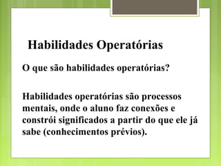 Habilidades Operatórias
O que são habilidades operatórias?

Habilidades operatórias são processos
mentais, onde o aluno faz conexões e
constrói significados a partir do que ele já
sabe (conhecimentos prévios).
 