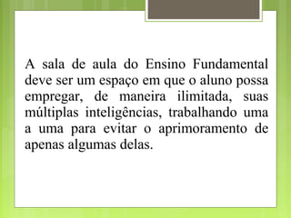 A sala de aula do Ensino Fundamental
deve ser um espaço em que o aluno possa
empregar, de maneira ilimitada, suas
múltiplas inteligências, trabalhando uma
a uma para evitar o aprimoramento de
apenas algumas delas.
 