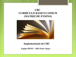 CBC
CURRÍCULO BÁSICO COMUM
   (MATRIZ DE ENSINO)




   Implementação do CBC
 Equipe PIP/EF – SRE Pouso Alegre
 