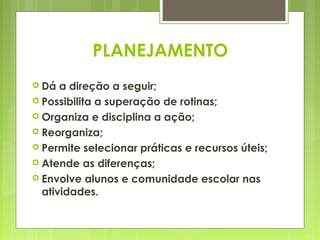 PLANEJAMENTO
 Dá  a direção a seguir;
 Possibilita a superação de rotinas;
 Organiza e disciplina a ação;
 Reorganiza;
 Permite selecionar práticas e recursos úteis;
 Atende as diferenças;
 Envolve alunos e comunidade escolar nas
  atividades.
 