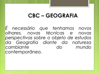 CBC – GEOGRAFIA

É necessário que tenhamos novos
olhares, novas técnicas e novas
perspectivas sobre o objeto de estudos
da Geografia diante da natureza
cambiante              do      mundo
contemporâneo.
 