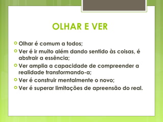 OLHAR E VER
 Olhar é comum a todos;
 Ver é ir muito além dando sentido às coisas, é
  abstrair a essência;
 Ver amplia a capacidade de compreender a
  realidade transformando-a;
 Ver é construir mentalmente o novo;
 Ver é superar limitações de apreensão do real.
 