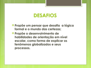 DESAFIOS
 Propõe  um pensar que desafia a lógica
  formal e o mundo das certezas;
 Propõe o desenvolvimento de
  habilidades de orientação em nível
  escolar, como forma de explicar os
  fenômenos globalizados e seus
  processos.
 