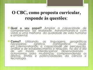 O CBC, como proposta curricular,
         responde às questões:
   Qual o seu papel? Ampliar a capacidade de
    compreensão da realidade, transformando-a com
    vistas a uma melhoria da qualidade de vida humana
    e ambiental.

   Como?       Utilizando    as linguagens     geográficas
    necessárias        (gráfica,    cartográfica,    visual,
    etc.);demonstrando a capacidade de percepção,
    análise e de estabelecimento e relações no dia a dia
    de um modo interdisciplinar; desenvolvendo
    autonomias para mudanças; compreendendo os
    direitos, limites e potencialidades da ciência e
    tecnologia.
 