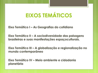 EIXOS TEMÁTICOS

Eixo Temático I – As Geografias do cotidiano

Eixo Temático II – A sociodiversidade das paisagens
brasileiras e suas manifestações espaçoculturais.

Eixo Temático III – A globalização e regionalização no
mundo contemporâneo

Eixo Temático IV – Meio ambiente e cidadania
planetária
 