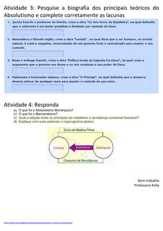 Atividade 3: Pesquise a biografia dos principais teóricos do
Absolutismo e complete corretamente as lacunas
Atividade 4: Responda
a) O que foi o Absolutismo Monárquico?
b) O que foi o Mercantilismo?
c) Qual a relação entre os princípios do metalismo e da balança comercial favorável?
d) Explique com suas palavras o organograma abaixo:
Bom trabalho
Professora Kelly
http://www.historiadigital.org/atividades/atividade-os-teoricos-absolutistas/
 