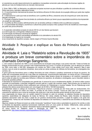 e) caracterizou-se pelo desenvolvimento do capitalismo monopolista comercial e pela articulação de diversas regiões do
planeta por meio do fortalecimento do mercado internacional.
2. Entre 1884 e 1885, na Alemanha, as potências europeias reuniram-se para oficializar a partilha do continente africano.
Sobre este tema, assinale a alternativa correta.
A - O reconhecimento internacional da posse dos territórios africanos foi feito através da ocupação efetiva por parte das nações
colonizadoras.
B - A Alemanha foi o país que mais se beneficiou com a partilha da África, anexando cerca de cinquenta por cento das terras
daquele continente.
C - Portugal e Espanha ficaram fora da divisão do continente africano por terem pouca capacidade econômica de empreender
um projeto de colonização.
D - A partilha da África acabou definitivamente com as tensões políticas e militares entre as potências europeias.
E - A superioridade tecnológica, econômica e cultural dos países europeus inibiu qualquer forma de resistência à dominação
por parte dos povos africanos.
3. A expansão colonialista europeia do século XIX foi um dos fatores que levaram:
a) à diminuição dos contingentes militares europeus.
b) à eliminação da liderança industrial da Inglaterra.
c) ao predomínio da prática mercantilista semelhante à do colonialismo do século XVI.
d) à implantação do regime de monopólio.
e) ao rompimento do equilíbrio europeu, dando origem à Primeira Guerra Mundial.
Atividade 3: Pesquise e explique as fases da Primeira Guerra
Mundial.
Atividade 4: Leia o "Relatório sobre a Revolução de 1905”
e produza um breve comentário sobre a importância do
chamado Domingo Sangrento.
[...] Em outubro e dezembro de 1905, a curva ascendente da revolução russa atingiu o seu ponto mais alto. Todas as fontes de
energia revolucionária do povo jorraram mais impetuosamente que nunca. O número de grevistas, que se elevava em janeiro
de 1905, como referi, a 440 000, ultrapassou em outubro de 1905 o meio milhão (num único mês, reparem!). Mas a este
número, que só conta os operários industriais, deve juntar-se várias centenas de milhares de ferroviários, de empregados dos
correios, etc.
A greve geral dos ferroviários parou o tráfego ferroviário em toda a Rússia e paralisou seriamente as forças do governo. As
portas das universidades abriram-se e das salas de conferências, exclusivamente destinadas, em tempo de paz, à intoxicação
dos jovens espíritos com a sabedoria professoral para fazer deles lacaios dóceis da burguesia e do czarismo, passaram a
servir então de salas de reuniões para milhares e milhares de operários, de artesãos e empregados, que aí discutiam aberta e
livremente questões políticas.
A liberdade de imprensa foi conquistada com grande luta. A censura foi pura e simplesmente abolida. Já nenhum editor ousava
submeter às autoridades o exemplar obrigatório previsto pela lei, e estas não ousavam reagir. Pela primeira vez na história da
Rússia, jornais revolucionários foram publicados sem entraves em Petersburgo e noutras cidades. Só em Petersburgo eram
editados três diários social democratas com uma tiragem de 50 000 a 100 000 exemplares.
O proletariado estava à cabeça do movimento. Propunha-se arrancar a jornada de oito horas pela via revolucionária. Em
Petersburgo, a palavra de ordem era então: “A jornada de oito horas e armas!” Tornou-se claro para um número sempre
crescente de operários que a sorte da revolução não podia ser e não seria decidida senão através da luta armada.
Uma organização de massa com um caráter original foi formada no calor do combate: os célebres Sovietes de deputados
operários, assembleias de delegados de todas as fábricas. Em várias cidades da Rússia, estes Sovietes de deputados
operários assumiram cada vez mais o papel de um governo revolucionário provisório, o papel de órgãos e de guias dos
levantamentos. Tentou-se criar Sovietes de deputados de soldados e de marinheiros, e associá-los aos Sovietes de deputados
operários.
Algumas cidades da Rússia tornaram-se então minúsculas “repúblicas” locais onde a autoridade do governo foi varrida e onde
os Sovietes de deputados operários funcionavam realmente como um novo poder de Estado. Infelizmente, estes períodos
foram demasiado breves, as “vitórias” demasiado fracas e demasiado isoladas.."
(O breve trecho do “Relatório sobre a Revolução de 1905”, de Vladimir Ilitch Lenin, foi extraído do
seguinte link: http://www.marxists.org/portugues/lenin/1917/01/22.htm.)
Bom trabalho
Professora Kelly
 