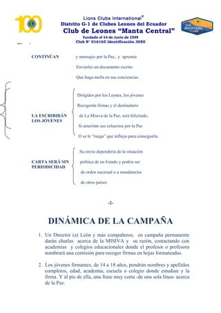 “Nosotros
Lions Clubs International
®
Distrito G-1 de Clubes Leones del Ecuador
Club de Leones “Manta Central”
Fundado el 14 de Junio de 1949
Club N° 016165 Identificación 3050
CONTINÚAN y mensajes por la Paz, y apremia
Enviarles un documento escrito
Que haga mella en sus conciencias.
Dirigidos por los Leones, los jóvenes
Recogerán firmas y el destinatario
LA ESCRIBIRÁN de La Misiva de la Paz, será felicitado,
LOS JÓVENES
Si ameritan sus esfuerzos por la Paz
O se le “ruega” que influya para conseguirla.
Su envío dependería de la situación
CARTA SERÁ SIN política de un Estado y podría ser
PERIODICIDAD
de orden nacional o a mandatarios
de otros países
-2-
DINÁMICA DE LA CAMPAÑA
1. Un Director (a) León y más compañeros, en campaña permanente
darán charlas acerca de la MISIVA y su razón, contactando con
academias y colegios educacionales donde el profesor o profesora
nombrará una comisión para recoger firmas en hojas formateadas.
2. Los jóvenes firmantes, de 14 a 18 años, pondrán nombres y apellidos
completos, edad, academia, escuela o colegio donde estudian y la
firma. Y al pie de ella, una frase muy corta -de una sola línea- acerca
de la Paz.
 