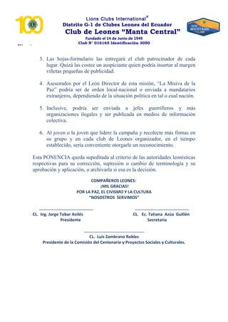 “Nosotros
Lions Clubs International
®
Distrito G-1 de Clubes Leones del Ecuador
Club de Leones “Manta Central”
Fundado el 14 de Junio de 1949
Club N° 016165 Identificación 3050
3. Las hojas-formulario las entregará el club patrocinador de cada
lugar. Quizá las costee un auspiciante quien podría insertar al margen
viñetas pequeñas de publicidad.
4. Asesorados por el León Director de esta misión, “La Misiva de la
Paz” podría ser de orden local-nacional o enviada a mandatarios
extranjeros, dependiendo de la situación política en tal o cual nación.
5. Inclusive, podría ser enviada a jefes guerrilleros y más
organizaciones ilegales y ser publicada en medios de información
colectiva.
6. Al joven o la joven que lidere la campaña y recolecte más firmas en
su grupo y en cada club de Leones organizador, en el tiempo
establecido, sería conveniente otorgarle un reconocimiento.
Esta PONENCIA queda supeditada al criterio de las autoridades leonísticas
respectivas para su corrección, supresión o cambio de terminología y su
aprobación y aplicación, o archivarla si esa es la decisión.
COMPAÑEROS LEONES:
¡MIL GRACIAS!
POR LA PAZ, EL CIVISMO Y LA CULTURA
“NOSOSTROS SERVIMOS”
............................................ ............................................
CL. Ing. Jorge Tobar Avilés CL. Ec. Tatiana Azúa Guillén
Presidente Secretaria
.................................................
CL. Luis Zambrano Robles
Presidente de la Comisión del Centenario y Proyectos Sociales y Culturales.
 