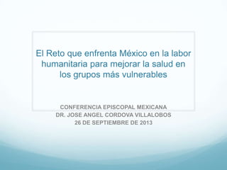 El Reto que enfrenta México en la labor
humanitaria para mejorar la salud en
los grupos más vulnerables
CONFERENCIA EPISCOPAL MEXICANA
DR. JOSE ANGEL CORDOVA VILLALOBOS
26 DE SEPTIEMBRE DE 2013
 