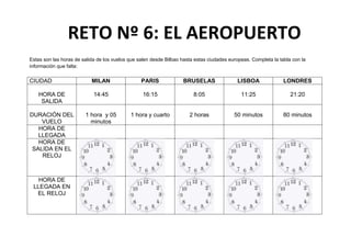 RETO Nº 6: EL AEROPUERTO
Estas son las horas de salida de los vuelos que salen desde Bilbao hasta estas ciudades europeas. Completa la tabla con la
información que falta:

CIUDAD

MILAN

PARIS

BRUSELAS

LISBOA

LONDRES

HORA DE
SALIDA

14:45

16:15

8:05

11:25

21:20

DURACIÓN DEL
VUELO
HORA DE
LLEGADA
HORA DE
SALIDA EN EL
RELOJ

1 hora y 05
minutos

1 hora y cuarto

2 horas

50 minutos

80 minutos

HORA DE
LLEGADA EN
EL RELOJ

 