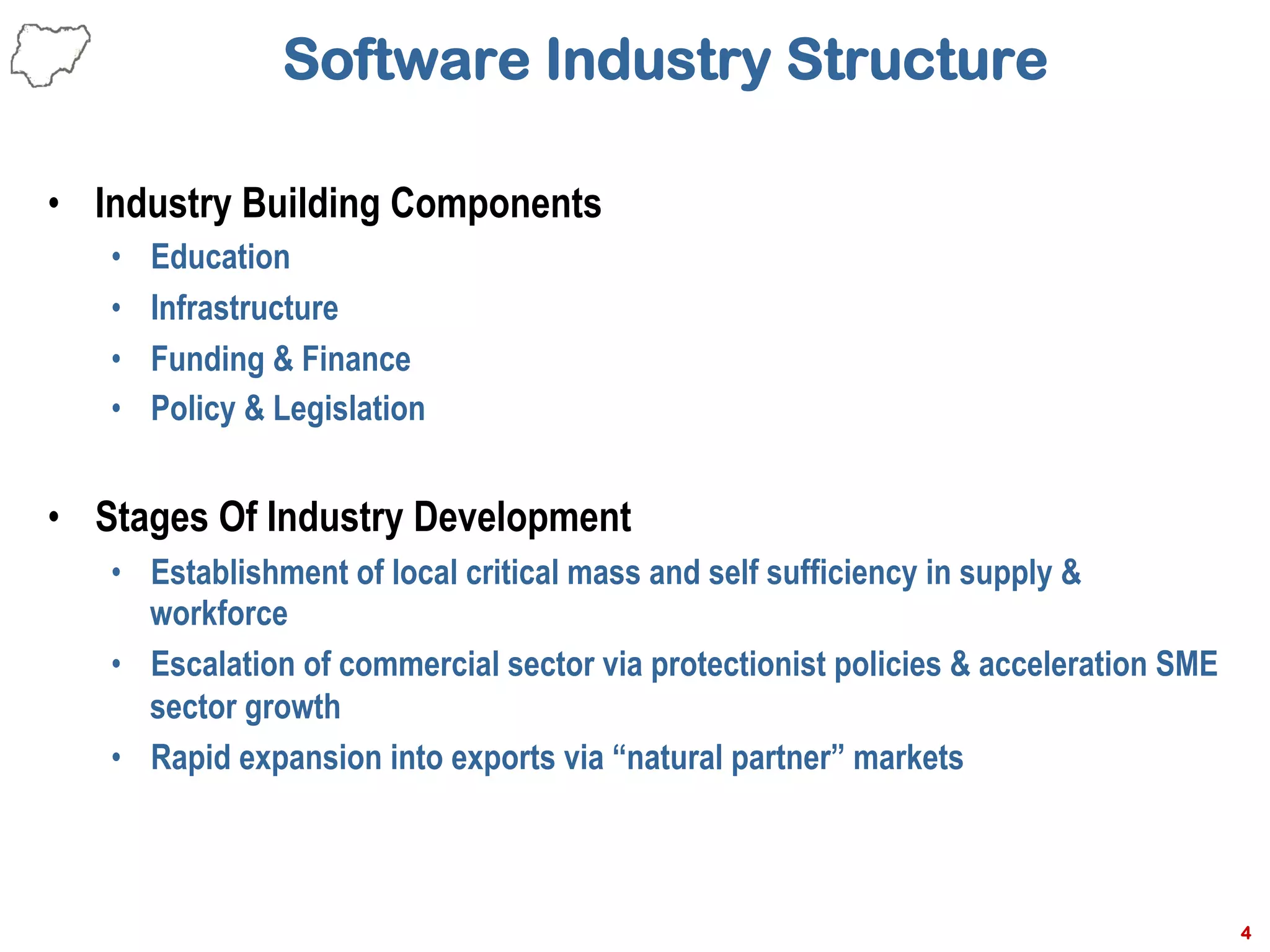 Software Industry Structure
•  Industry Building Components
•  Education
•  Infrastructure
•  Funding & Finance
•  Policy & Legislation
•  Stages Of Industry Development
•  Establishment of local critical mass and self sufficiency in supply &
workforce
•  Escalation of commercial sector via protectionist policies & acceleration SME
sector growth
•  Rapid expansion into exports via “natural partner” markets
4
 