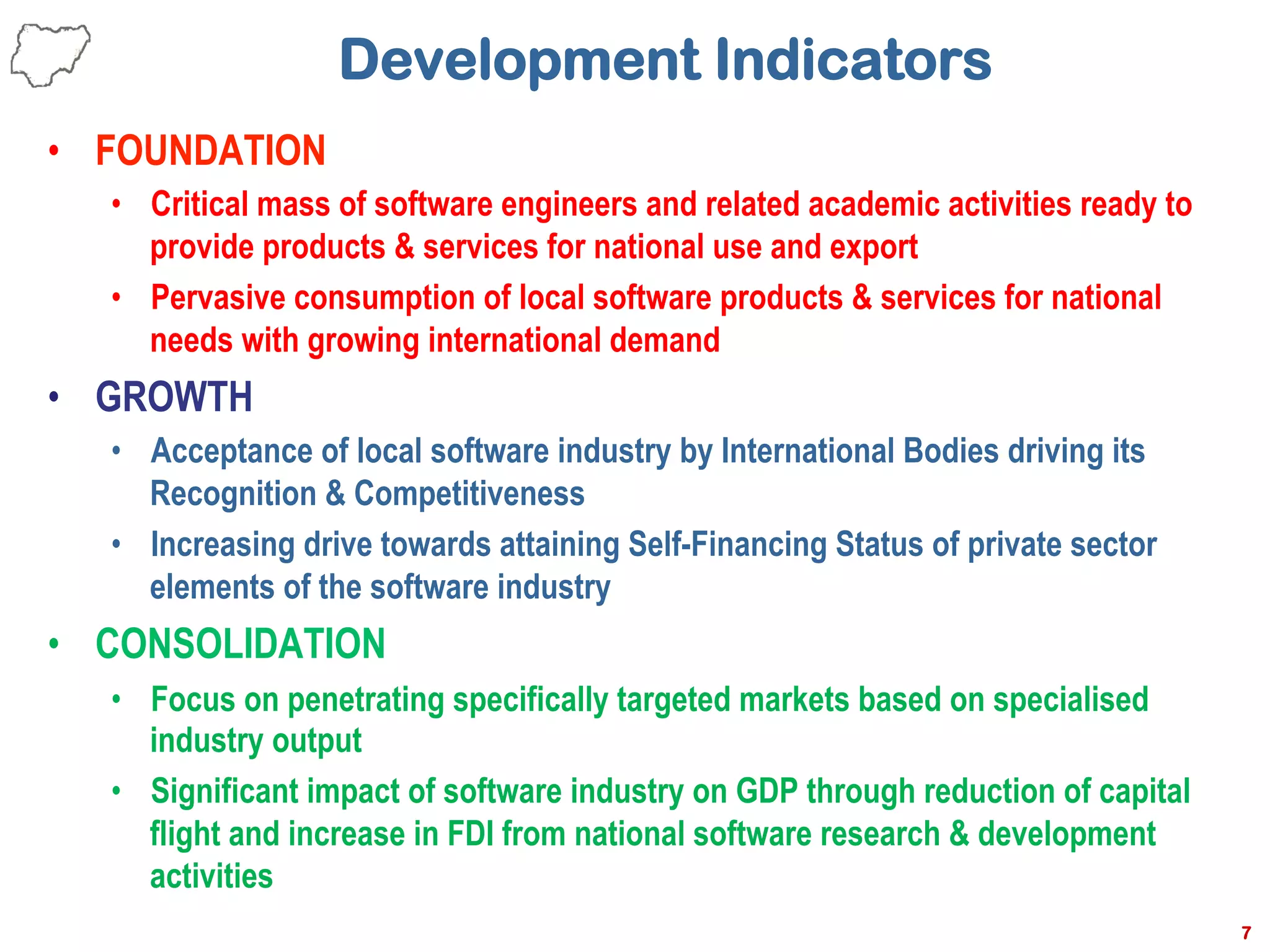 Development Indicators
•  FOUNDATION
•  Critical mass of software engineers and related academic activities ready to
provide products & services for national use and export
•  Pervasive consumption of local software products & services for national
needs with growing international demand
•  GROWTH
•  Acceptance of local software industry by International Bodies driving its
Recognition & Competitiveness
•  Increasing drive towards attaining Self-Financing Status of private sector
elements of the software industry
•  CONSOLIDATION
•  Focus on penetrating specifically targeted markets based on specialised
industry output
•  Significant impact of software industry on GDP through reduction of capital
flight and increase in FDI from national software research & development
activities
7
 