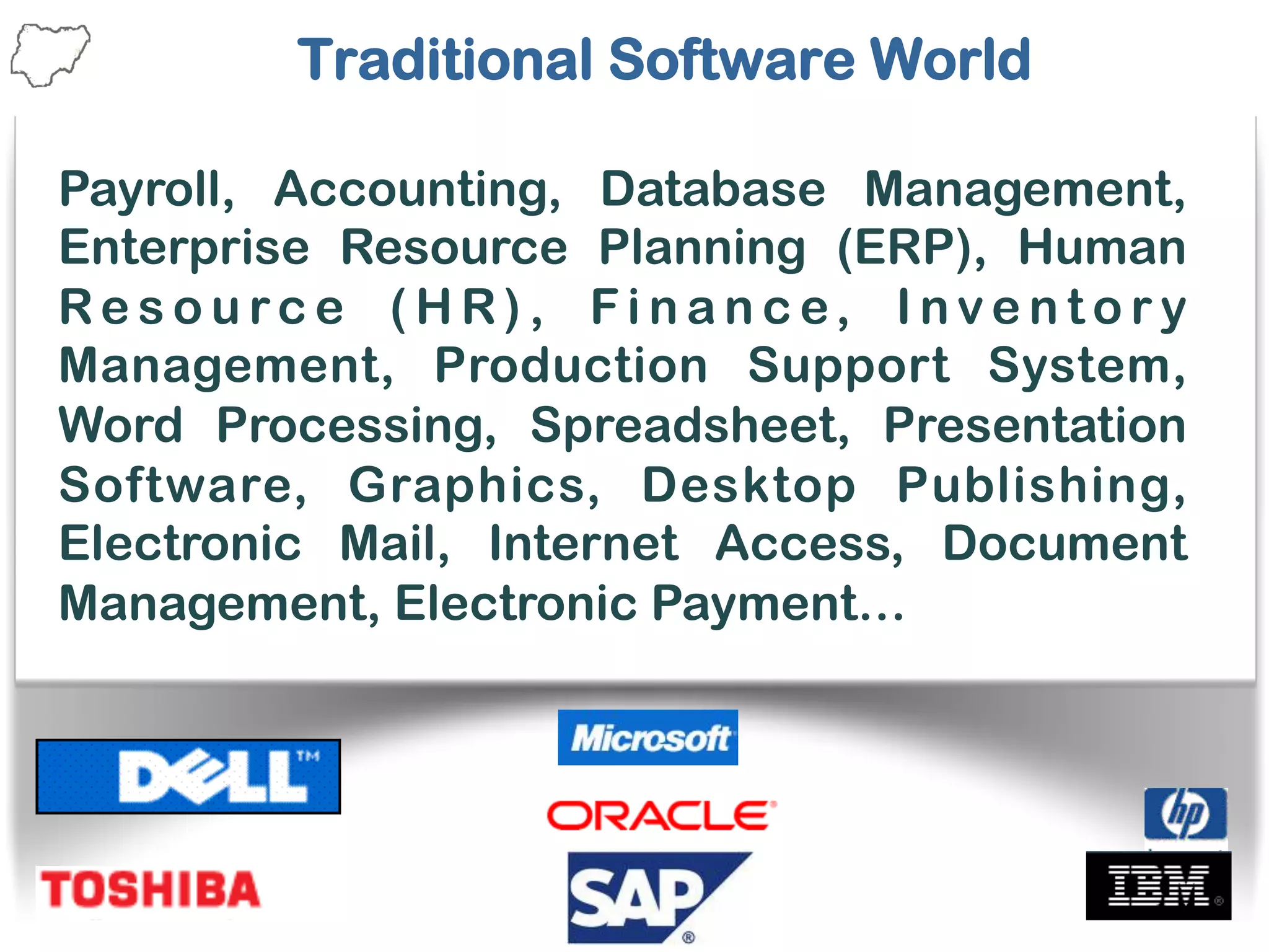 Traditional Software World
Payroll, Accounting, Database Management,
Enterprise Resource Planning (ERP), Human
Re s o u rc e ( H R) , F i n a n c e, I n v e n t o r y
Management, Production Support System,
Word Processing, Spreadsheet, Presentation
Software, Graphics, Desktop Publishing,
Electronic Mail, Internet Access, Document
Management, Electronic Payment…
 