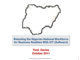 1
Retooling the Nigerian National Workforce
for Business Realities With ICT (Software)
Tomi Davies
October 2011
©2011 Tomi Davies, TechnoVision Communications Ltd
 