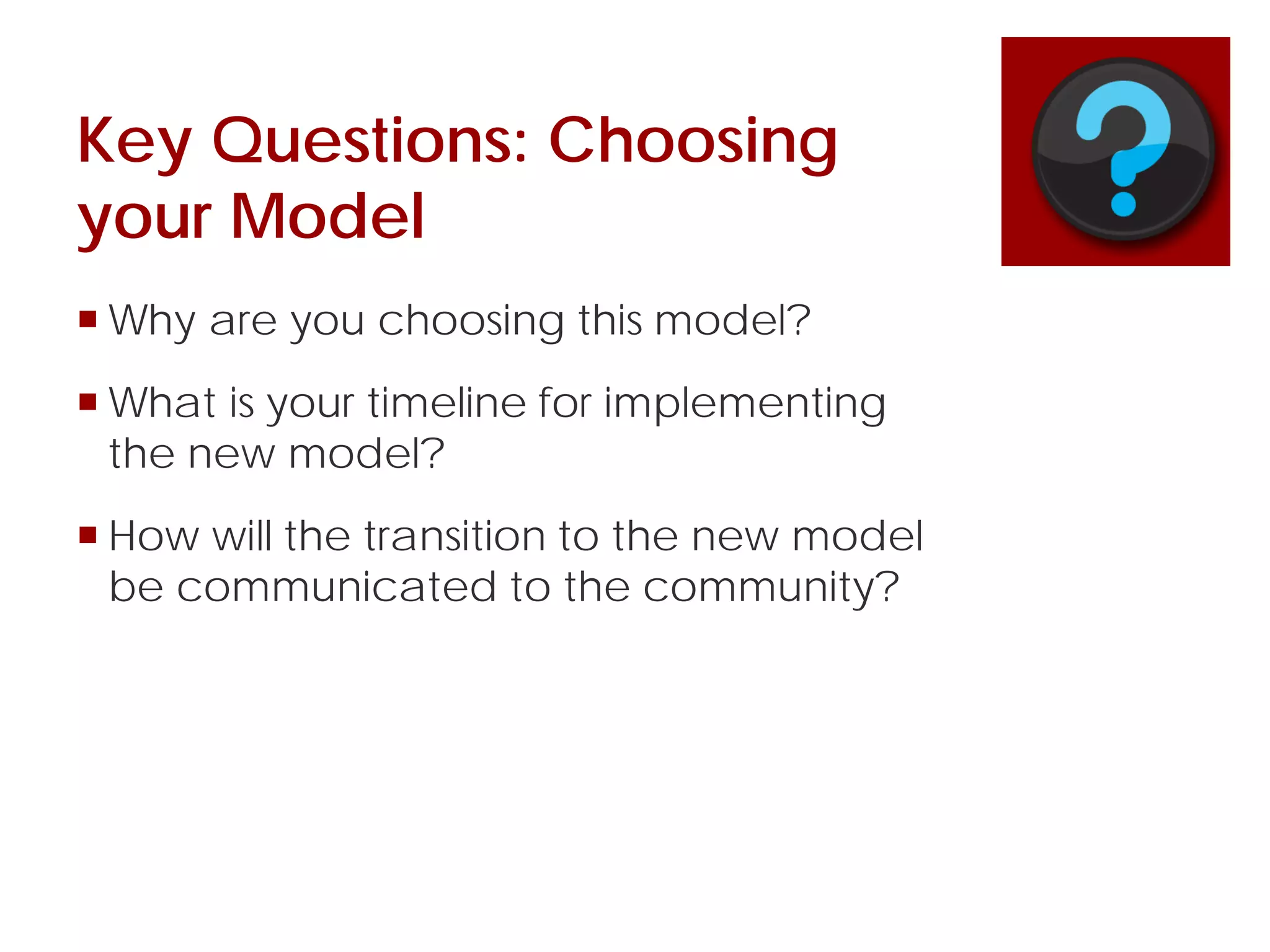 Key Questions: Choosing
your Model
 Why are you choosing this model?
 What is your timeline for implementing
the new model?
 How will the transition to the new model
be communicated to the community?
 