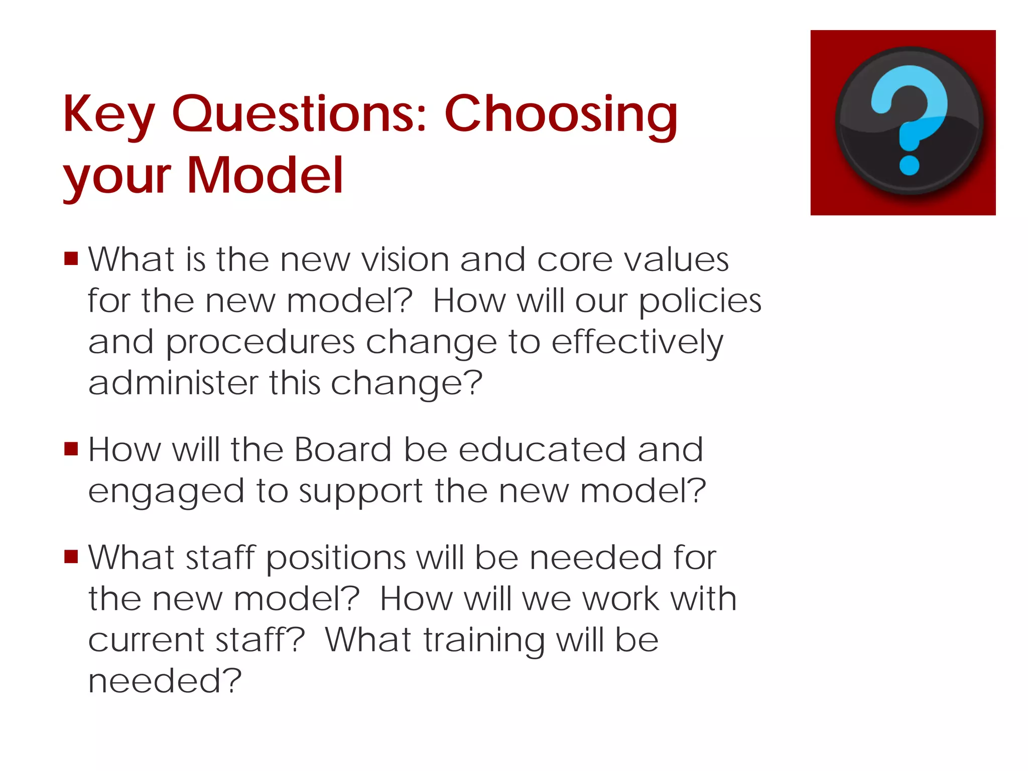 Key Questions: Choosing
your Model
 What is the new vision and core values
for the new model? How will our policies
and procedures change to effectively
administer this change?
 How will the Board be educated and
engaged to support the new model?
 What staff positions will be needed for
the new model? How will we work with
current staff? What training will be
needed?
 