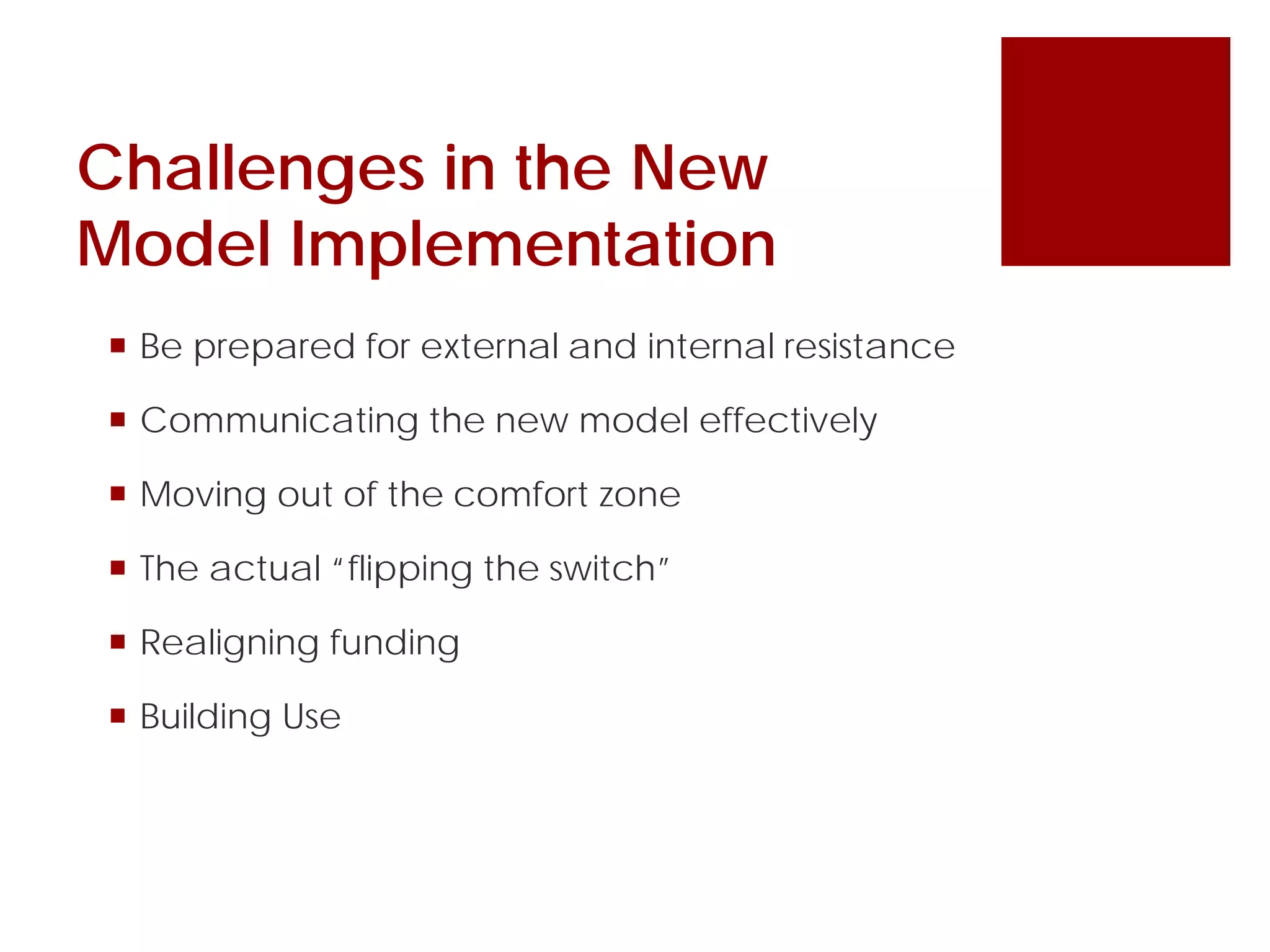 Challenges in the New
Model Implementation
 Be prepared for external and internal resistance
 Communicating the new model effectively
 Moving out of the comfort zone
 The actual “flipping the switch”
 Realigning funding
 Building Use
 