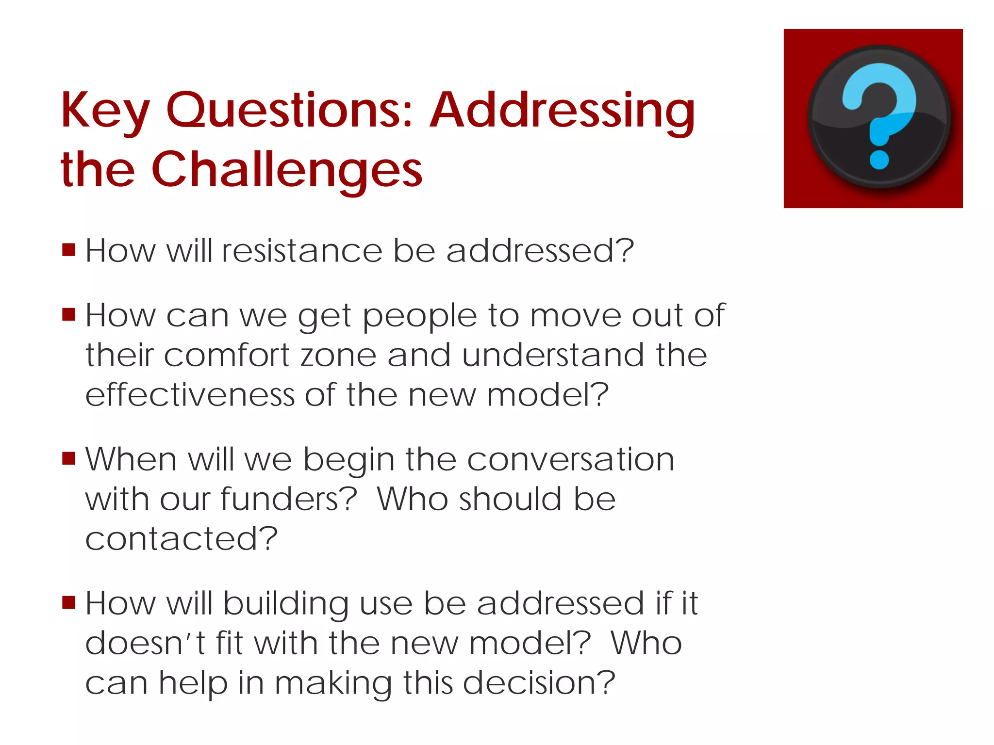 Key Questions: Addressing
the Challenges
 How will resistance be addressed?
 How can we get people to move out of
their comfort zone and understand the
effectiveness of the new model?
 When will we begin the conversation
with our funders? Who should be
contacted?
 How will building use be addressed if it
doesn’t fit with the new model? Who
can help in making this decision?
 