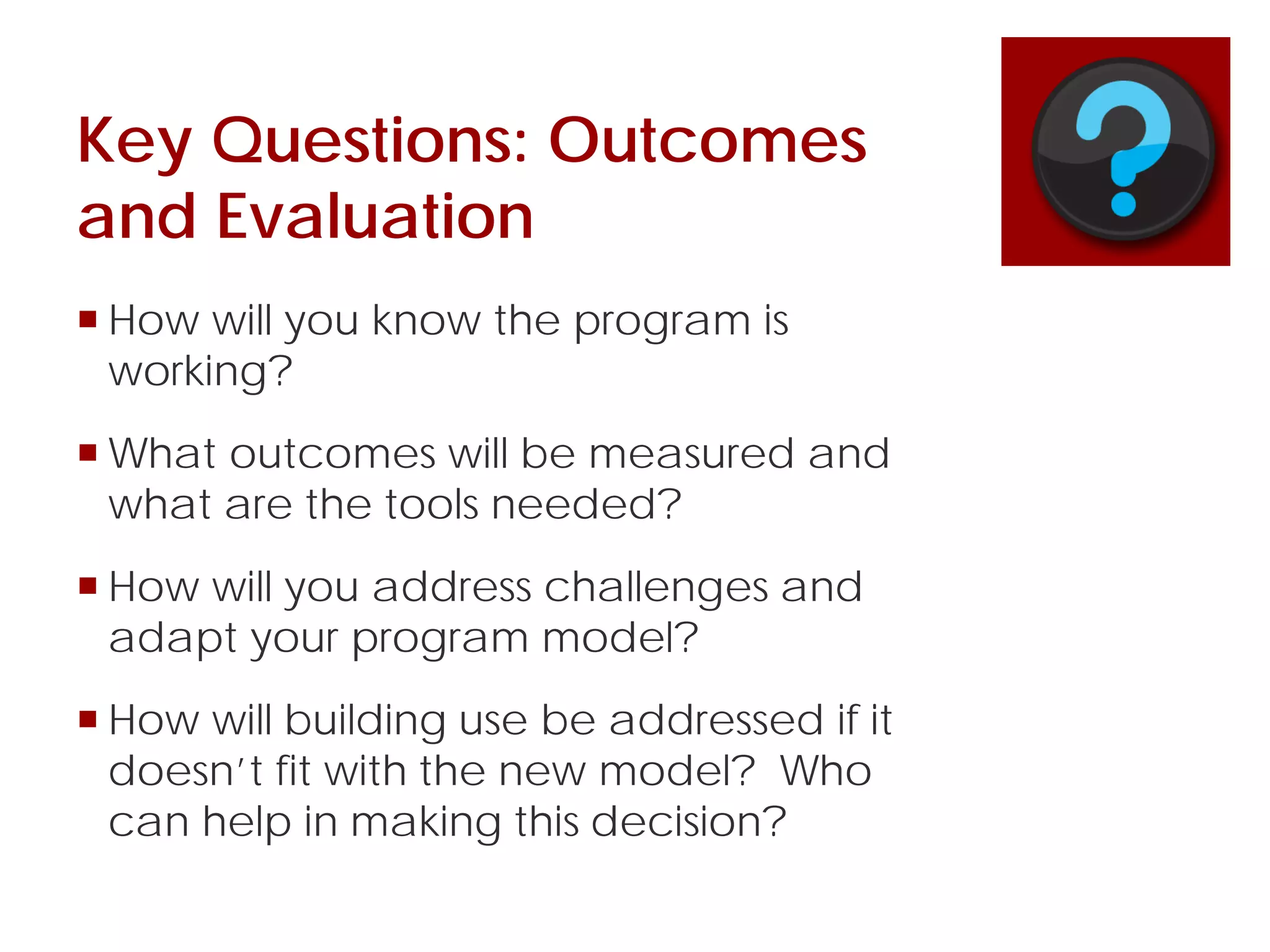 Key Questions: Outcomes
and Evaluation
 How will you know the program is
working?
 What outcomes will be measured and
what are the tools needed?
 How will you address challenges and
adapt your program model?
 How will building use be addressed if it
doesn’t fit with the new model? Who
can help in making this decision?
 