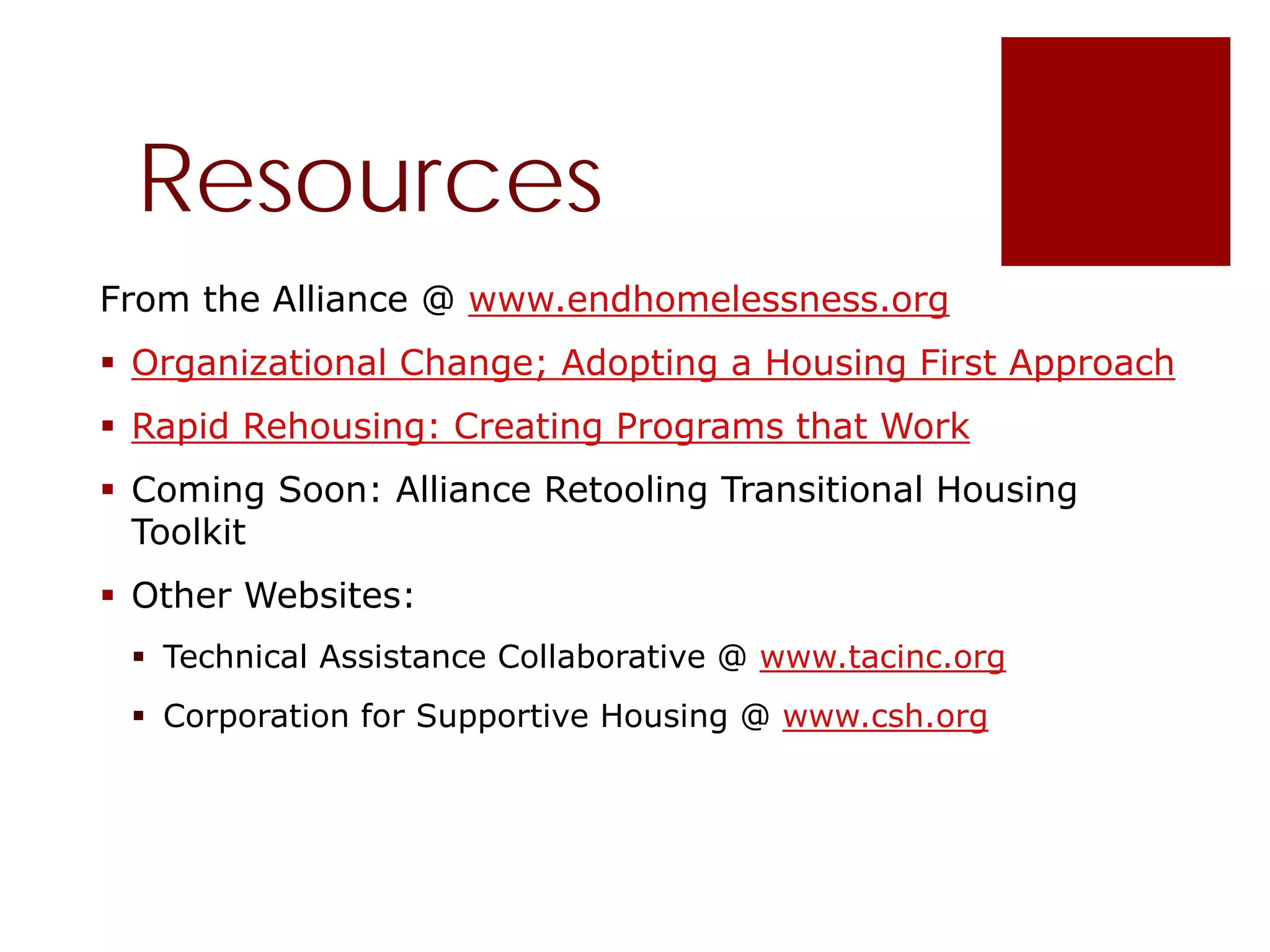 Resources
From the Alliance @ www.endhomelessness.org
 Organizational Change; Adopting a Housing First Approach
 Rapid Rehousing: Creating Programs that Work
 Coming Soon: Alliance Retooling Transitional Housing
Toolkit
 Other Websites:
 Technical Assistance Collaborative @ www.tacinc.org
 Corporation for Supportive Housing @ www.csh.org
 