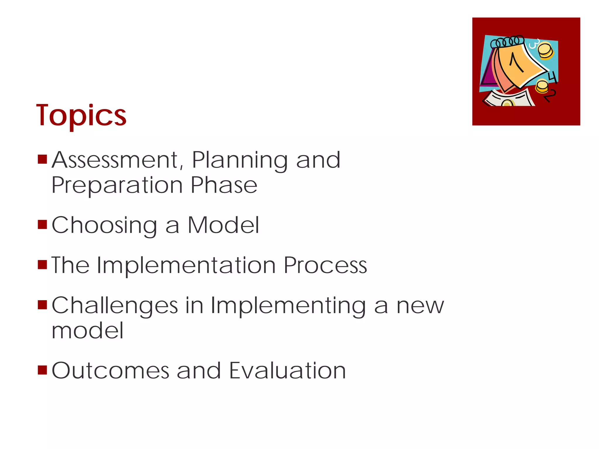 Topics
Assessment, Planning and
Preparation Phase
Choosing a Model
The Implementation Process
Challenges in Implementing a new
model
Outcomes and Evaluation
 