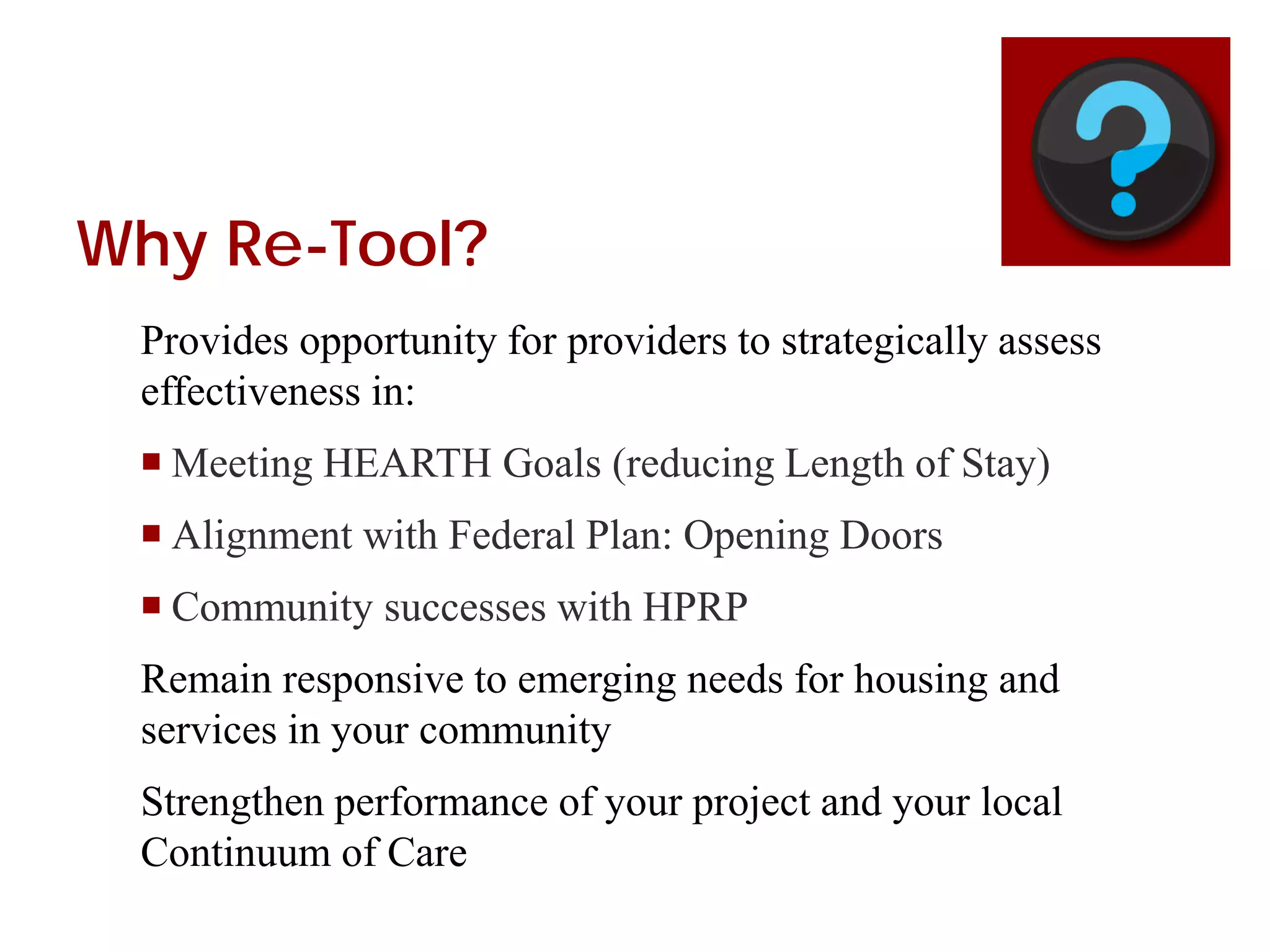 Why Re-Tool?
Provides opportunity for providers to strategically assess
effectiveness in:
 Meeting HEARTH Goals (reducing Length of Stay)
 Alignment with Federal Plan: Opening Doors
 Community successes with HPRP
Remain responsive to emerging needs for housing and
services in your community
Strengthen performance of your project and your local
Continuum of Care
 
