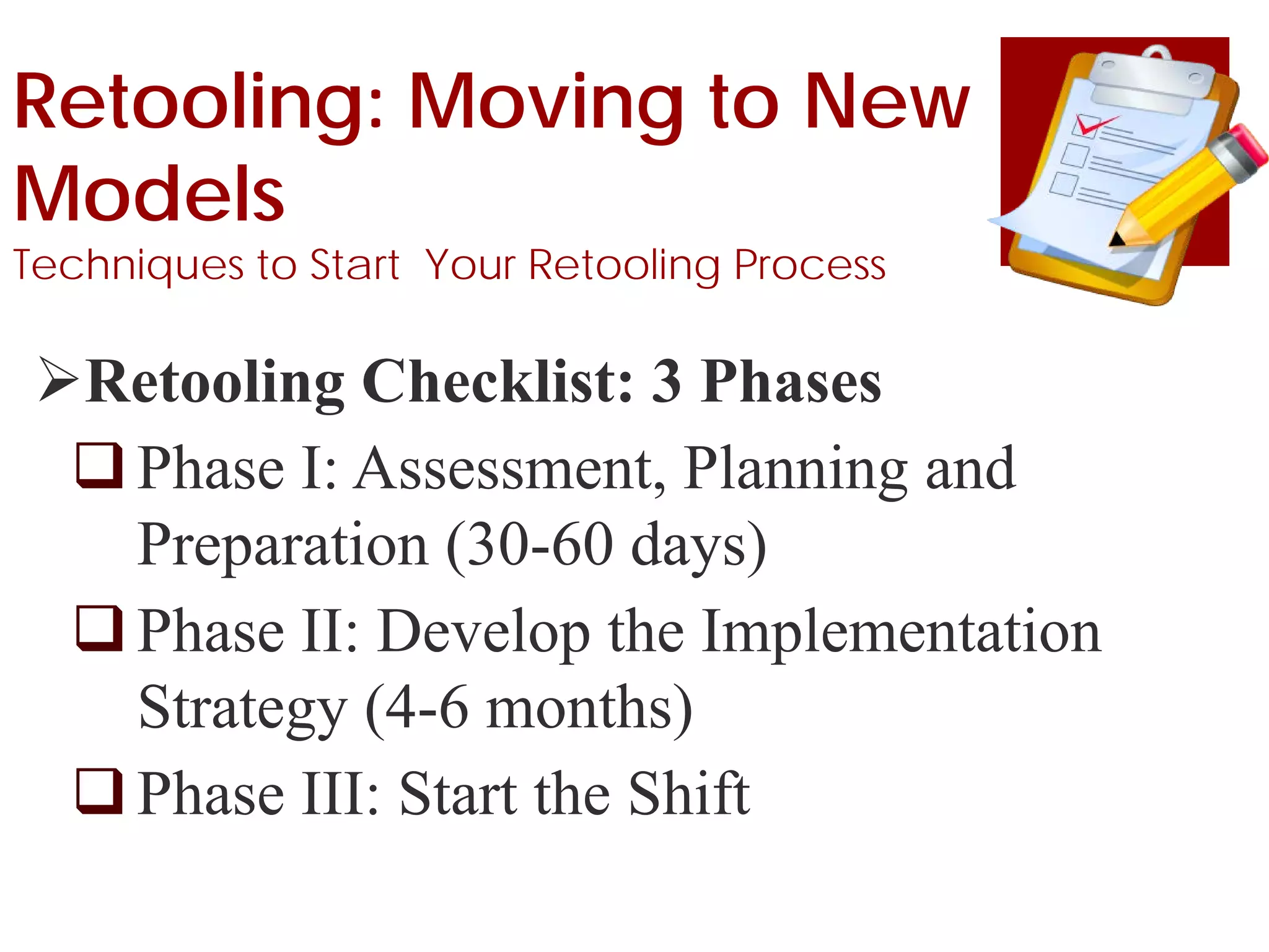 Retooling: Moving to New
Models
Techniques to Start Your Retooling Process
Retooling Checklist: 3 Phases
Phase I: Assessment, Planning and
Preparation (30-60 days)
Phase II: Develop the Implementation
Strategy (4-6 months)
Phase III: Start the Shift
 