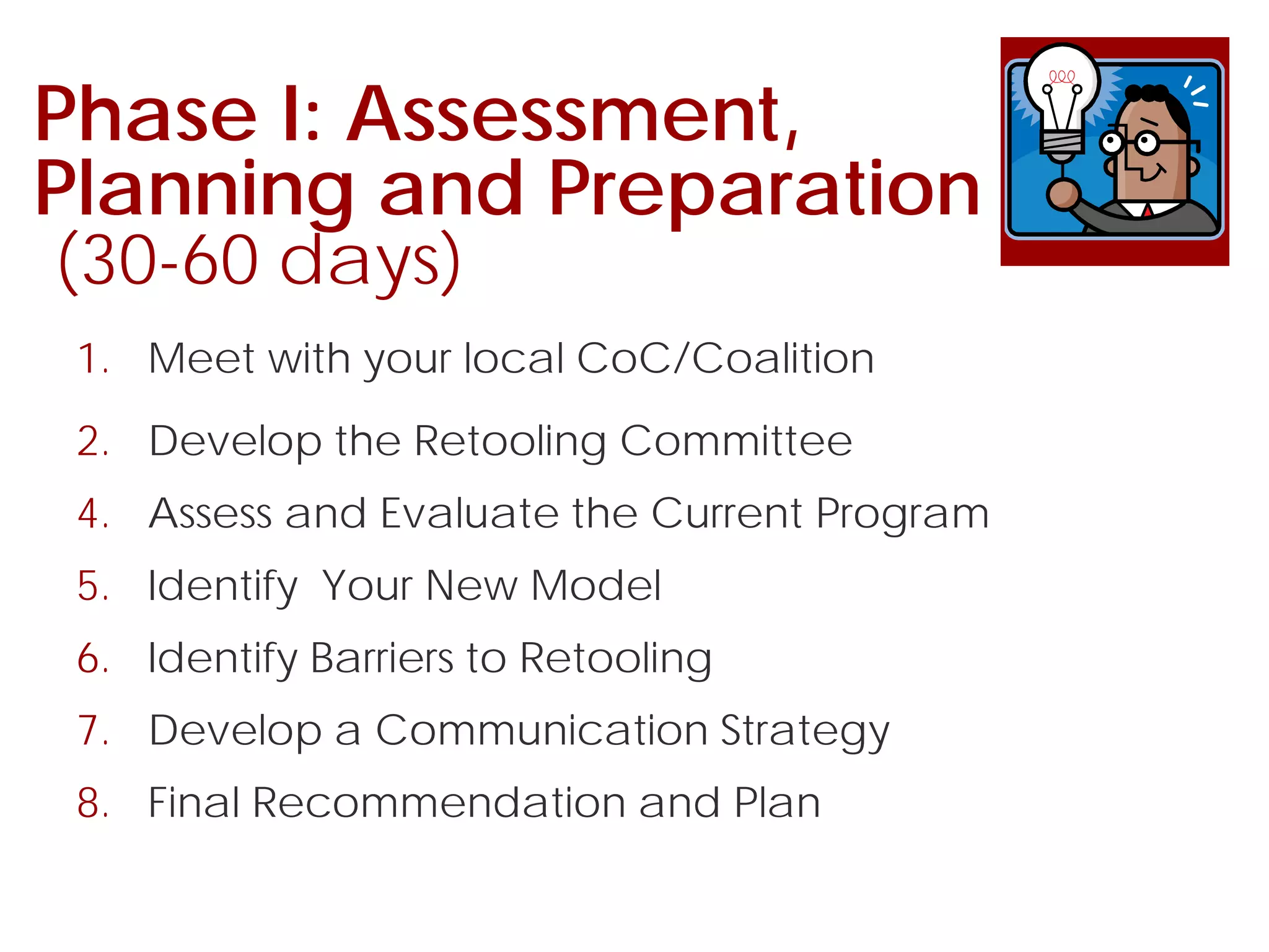 Phase I: Assessment,
Planning and Preparation
(30-60 days)
1. Meet with your local CoC/Coalition
2. Develop the Retooling Committee
4. Assess and Evaluate the Current Program
5. Identify Your New Model
6. Identify Barriers to Retooling
7. Develop a Communication Strategy
8. Final Recommendation and Plan
 