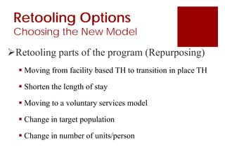 Retooling Options
Choosing the New Model
Retooling parts of the program (Repurposing)
 Moving from facility based TH to transition in place TH
 Shorten the length of stay
 Moving to a voluntary services model
 Change in target population
 Change in number of units/person
 