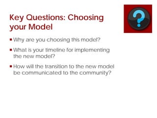 Key Questions: Choosing
your Model
 Why are you choosing this model?
 What is your timeline for implementing
the new model?
 How will the transition to the new model
be communicated to the community?
 