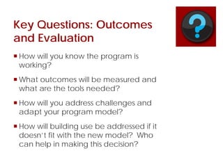 Key Questions: Outcomes
and Evaluation
 How will you know the program is
working?
 What outcomes will be measured and
what are the tools needed?
 How will you address challenges and
adapt your program model?
 How will building use be addressed if it
doesn’t fit with the new model? Who
can help in making this decision?
 