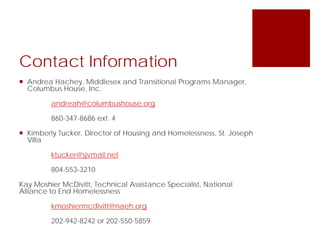 Contact Information
 Andrea Hachey, Middlesex and Transitional Programs Manager,
Columbus House, Inc.
andreah@columbushouse.org
860-347-8686 ext. 4
 Kimberly Tucker, Director of Housing and Homelessness, St. Joseph
Villa
ktucker@sjvmail.net
804-553-3210
Kay Moshier McDivitt, Technical Assistance Specialist, National
Alliance to End Homelessness
kmoshiermcdivitt@naeh.org
202-942-8242 or 202-550-5859
 