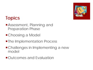 Topics
Assessment, Planning and
Preparation Phase
Choosing a Model
The Implementation Process
Challenges in Implementing a new
model
Outcomes and Evaluation
 