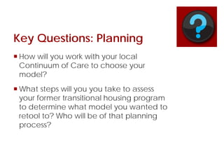 Key Questions: Planning
 How will you work with your local
Continuum of Care to choose your
model?
 What steps will you you take to assess
your former transitional housing program
to determine what model you wanted to
retool to? Who will be of that planning
process?
 