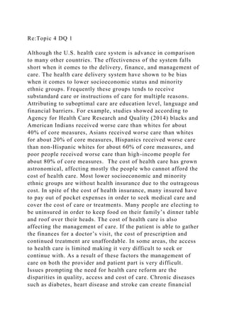 Re:Topic 4 DQ 1
Although the U.S. health care system is advance in comparison
to many other countries. The effectiveness of the system falls
short when it comes to the delivery, finance, and management of
care. The health care delivery system have shown to be bias
when it comes to lower socioeconomic status and minority
ethnic groups. Frequently these groups tends to receive
substandard care or instructions of care for multiple reasons.
Attributing to suboptimal care are education level, language and
financial barriers. For example, studies showed according to
Agency for Health Care Research and Quality (2014) blacks and
American Indians received worse care than whites for about
40% of core measures, Asians received worse care than whites
for about 20% of core measures, Hispanics received worse care
than non-Hispanic whites for about 60% of core measures, and
poor people received worse care than high-income people for
about 80% of core measures. The cost of health care has grown
astronomical, affecting mostly the people who cannot afford the
cost of health care. Most lower socioeconomic and minority
ethnic groups are without health insurance due to the outrageous
cost. In spite of the cost of health insurance, many insured have
to pay out of pocket expenses in order to seek medical care and
cover the cost of care or treatments. Many people are electing to
be uninsured in order to keep food on their family’s dinner table
and roof over their heads. The cost of health care is also
affecting the management of care. If the patient is able to gather
the finances for a doctor’s visit, the cost of prescription and
continued treatment are unaffordable. In some areas, the access
to health care is limited making it very difficult to seek or
continue with. As a result of these factors the management of
care on both the provider and patient part is very difficult.
Issues prompting the need for health care reform are the
disparities in quality, access and cost of care. Chronic diseases
such as diabetes, heart disease and stroke can create financial
 